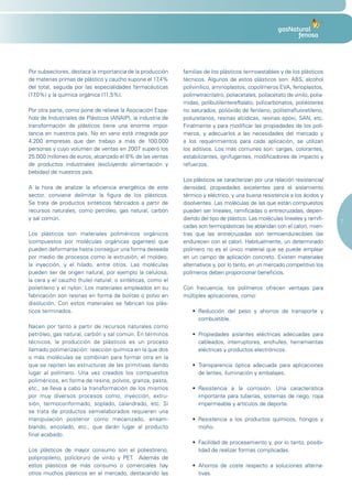 Por subsectores, destaca la importancia de la producción     familias de los plásticos termoestables y de los plásticos
de materias primas de plástico y caucho supone el 17,4%      técnicos. Algunos de estos plásticos son: ABS, alcohol
del total, seguida por las especialidades farmacéuticas      polivinílico, aminoplastos, copolímeros EVA, fenoplastos,
(17,0%) y la química orgánica (11,5%).                       polimetracrilatro, poliacetales, poliacetato de vinilo, polia-
                                                             midas, polibutilentereftalato, policarbonatos, poliésteres
Por otra parte, como pone de relieve la Asociación Espa-     no saturados, polióxido de fenileno, politetrafluoretileno,
ñola de Industriales de Plásticos (ANAIP), la industria de   poliuretanos, resinas alcídicas, resinas epoxi, SAN, etc.
transformación de plásticos tiene una enorme impor-          Finalmente y para modificar las propiedades de los polí-
tancia en nuestros país. No en vano está integrada por       meros, y adecuarlos a las necesidades del mercado y
4.200 empresas que dan trabajo a más de 100.000              a los requerimientos para cada aplicación, se utilizan
personas y cuyo volumen de ventas en 2007 superó los         los aditivos. Los más comunes son: cargas, colorantes,
25.000 millones de euros, alcanzado el 8% de las ventas      estabilizantes, ignifugantes, modificadores de impacto y
de productos industriales (excluyendo alimentación y         refuerzos.
bebidas) de nuestros país.
                                                             Los plásticos se caracterizan por una relación resistencia/
A la hora de analizar la eficiencia energética de este       densidad, propiedades excelentes para el aislamiento
sector, conviene delimitar la figura de los plásticos.       térmico y eléctrico, y una buena resistencia a los ácidos y
Se trata de productos sintéticos fabricados a partir de      disolventes. Las moléculas de las que están compuestos
recursos naturales, como petróleo, gas natural, carbón       pueden ser lineales, ramificadas o entrecruzadas, depen-
y sal común.                                                 diendo del tipo de plástico. Las moléculas lineales y ramifi-
                                                                                                                              7
                                                             cadas son termoplásticas (se ablandan con el calor), mien-
Los plásticos son materiales poliméricos orgánicos           tras que las entrecruzadas son termoendurecibles (se
(compuestos por moléculas orgánicas gigantes) que            endurecen con el calor). Habitualmente, un determinado
pueden deformarse hasta conseguir una forma deseada          polímero no es el único material que se puede emplear
por medio de procesos como la extrusión, el moldeo,          en un campo de aplicación concreto. Existen materiales
la inyección, y el hilado, entre otros. Las moléculas        alternativos y, por lo tanto, en un mercado competitivo los
pueden ser de origen natural, por ejemplo la celulosa,       polímeros deben proporcionar beneficios.
la cera y el caucho (hule) natural; o sintéticas, como el
polietileno y el nylon. Los materiales empleados en su       Con frecuencia, los polímeros ofrecen ventajas para
fabricación son resinas en forma de bolitas o polvo en       múltiples aplicaciones, como:
disolución. Con estos materiales se fabrican los plás-
ticos terminados.                                                •	 Reducción	 del	 peso	 y	 ahorros	 de	 transporte	 y	
                                                                    combustible.
Nacen por tanto a partir de recursos naturales como
petróleo, gas natural, carbón y sal común. En términos           •	 Propiedades	 aislantes	 eléctricas	 adecuadas	 para	
técnicos, la producción de plásticos es un proceso                  cableados, interruptores, enchufes, herramientas
llamado polimerización: reacción química en la que dos              eléctricas y productos electrónicos.
o más moléculas se combinan para formar otra en la
que se repiten las estructuras de las primitivas dando           •	 Transparencia	 óptica	 adecuada	 para	 aplicaciones	
lugar al polímero. Una vez creados los compuestos                   de lentes, iluminación y embalajes.
poliméricos, en forma de resina, polvos, granza, pasta,
etc., se lleva a cabo la transformación de los mismos            •	 Resistencia	 a	 la	 corrosión.	 Una	 característica	
por muy diversos procesos como, inyección, extru-                   importante para tuberías, sistemas de riego, ropa
sión, termoconformado, soplado, calandrado, etc. Si                 impermeable y artículos de deporte.
se trata de productos semielaborados requieren una
manipulación posterior como mecanizado, ensam-                   •	 Resistencia	 a	 los	 productos	 químicos,	 hongos	 y	
blando, encolado, etc., que darán lugar al producto                 moho.
final acabado.
                                                                 •	 Facilidad	de	procesamiento	y,	por	lo	tanto,	posibi-
Los plásticos de mayor consumo son el poliestireno,                 lidad de realizar formas complicadas.
polipropileno, policloruro de vinilo y PET. Además de
estos plásticos de más consumo o comerciales hay                 •	 Ahorros	 de	 coste	 respecto	 a	 soluciones	 alterna-
otros muchos plásticos en el mercado, destacando las                tivas.
 