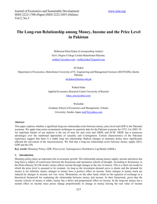Journal of Economics and Sustainable Development                                         www.iiste.org
ISSN 2222-1700 (Paper) ISSN 2222-2855 (Online)
Vol.2, No.3



 The Long-run Relationship among Money, Income and the Price Level
                            in Pakistan


                                     Mehmood Khan Kakar (Corresponding Author)
                                   Govt: Degree College Loralai Baluchistan Pakistan,
                                   mehka11@yahoo.com , mehka.kakar7@gmail.com


                                                        Ali Kakar
  Department of Economics, Balochistan University of IT, Engineering and Management Sciences (BUITEMS), Quetta
                                                      Pakistan
                                                ali.kakar@buitms.edu.pk


                                                      Wakeel khan
                               Applied Economics Research Centre University of Karachi
                                                 khan_arec@yahoo.com


                                                        Waliullah
                                Graduate School of Economics and Management, Tohoku
                                      University, Sendai, Japan wali76@yahoo.com


Abstract
This paper explores whether a significant long-run relationship exists between money, price level and GDP in the Pakistani
economy. We apply time-series econometric techniques to quarterly data for the Pakistan economy for 1972: I to 2003: IV.
An important feature of our analysis is the use of tests for unit roots and ARDL and ECM. ARDL has a numerous
advantages over the traditional approaches of causality and Cointegration. Certain characteristics of the Pakistani
experience suggest that there is a stable long run relationship. Radical changes in monetary policy have significantly
affected the movement of the macroeconomy. We find that a long-run relationship exists between money supply (M1),
GDP and the CPI.
Key words: Monetary Policy, GDP, Price Level, Autoregressive Distributive Lag Model (ARDL).

1. Introduction
Monetary policy plays an important role in economic growth. The relationship among money supply, income and prices has
long been a subject of controversy between the Keynesian and monetarist schools of thought. According to Keynesian, in
the Hicks-Hansen, IS-LM model, money affects income through changes in the rate of interest. This is a short-run model in
which the price level is assumed to be constant. As long as the investment demand curve is elastic and the demand for
money is not infinitely elastic, changes in money have a positive effect on income. Since changes in money stock are
induced by changes in income, not vice versa. Monetarists, on the other hand, relied on the equation of exchange as a
theoretical framework for explaining the relationship between money and income. In their framework, given that the
income velocity of money is stable, money has a direct and proportional effect on income. In the long-run money has a
neutral effect on income since prices change proportionally to change in money leaving the real value of income

                                                          117
 
