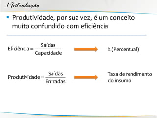 1 Introdução
 Produtividade, por sua vez, é um conceito
  muito confundido com eficiência

               Saídas
Eficiência                      % (Percentual)
             Capacidade


                 Saídas          Taxa de rendimento
Produtividade 
                Entradas         do insumo
 
