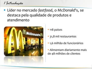 1 Introdução
 Líder no mercado fastfood, o McDonald's, se
  destaca pela qualidade de produtos e
  atendimento

                         118 países

                         31,8 mil restaurantes

                         1,6 milhão de funcionários

                         Alimentam diariamente mais
                        de 48 milhões de clientes
 