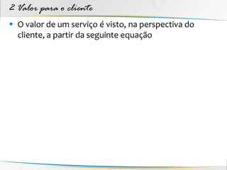 2 Valor para o cliente
 O valor de um serviço é visto, na perspectiva do
  cliente, a partir da seguinte equação
 