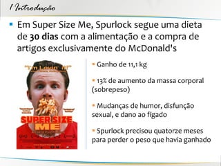 1 Introdução
 Em Super Size Me, Spurlock segue uma dieta
  de 30 dias com a alimentação e a compra de
  artigos exclusivamente do McDonald's
                   Ganho de 11,1 kg

                   13% de aumento da massa corporal
                  (sobrepeso)

                   Mudanças de humor, disfunção
                  sexual, e dano ao fígado

                   Spurlock precisou quatorze meses
                  para perder o peso que havia ganhado
 