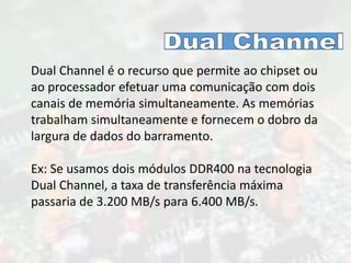 Dual Channel é o recurso que permite ao chipset ou
ao processador efetuar uma comunicação com dois
canais de memória simultaneamente. As memórias
trabalham simultaneamente e fornecem o dobro da
largura de dados do barramento.
Ex: Se usamos dois módulos DDR400 na tecnologia
Dual Channel, a taxa de transferência máxima
passaria de 3.200 MB/s para 6.400 MB/s.
 