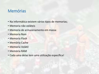 Memórias
• Na informática existem vários tipos de memorias;
• Memoria não voláteis
• Memoria de armazenamento em massa
• Memoria Rom
• Memoria Flash
• Memória Cache
• Memoria Volátil
• Memória RAM
• Cada uma delas tem uma utilização específica!
 