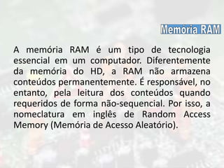 A memória RAM é um tipo de tecnologia
essencial em um computador. Diferentemente
da memória do HD, a RAM não armazena
conteúdos permanentemente. É responsável, no
entanto, pela leitura dos conteúdos quando
requeridos de forma não-sequencial. Por isso, a
nomeclatura em inglês de Random Access
Memory (Memória de Acesso Aleatório).
 