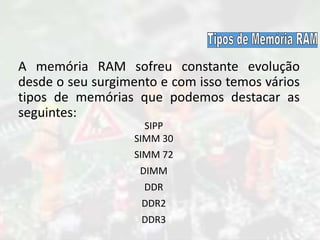 A memória RAM sofreu constante evolução
desde o seu surgimento e com isso temos vários
tipos de memórias que podemos destacar as
seguintes:
SIPP
SIMM 30
SIMM 72
DIMM
DDR
DDR2
DDR3
 