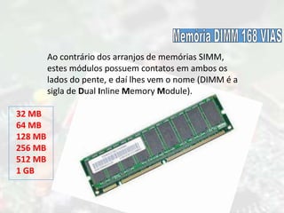 Ao contrário dos arranjos de memórias SIMM,
estes módulos possuem contatos em ambos os
lados do pente, e daí lhes vem o nome (DIMM é a
sigla de Dual Inline Memory Module).
32 MB
64 MB
128 MB
256 MB
512 MB
1 GB
 