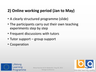 2) Online working period (Jan to May)
• A clearly structured programme (slide)
• The participants carry out their own teaching
experiments step by step
• Frequent discussions with tutors
• Tutor support – group support
• Cooperation
Merja Auvinen & Ari Myllyviita / Aug 28, 2015
Malaga Conference
16
 