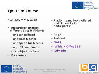 QBL Pilot Course
• January – May 2015
• Ten participants from
different cities in Finland:
- one school head
- one class teacher
- one spec educ teacher
- one ICT coordinator
- six subject teachers
. Four tutors
• Platforms and tools offered
and chosen by the
participants:
• Blogs
• PedaNet
• GAFE
• Wikis -> Office 365
• Edmodo
Merja Auvinen & Ari Myllyviita / Aug 28, 2015
Malaga Conference
4
 