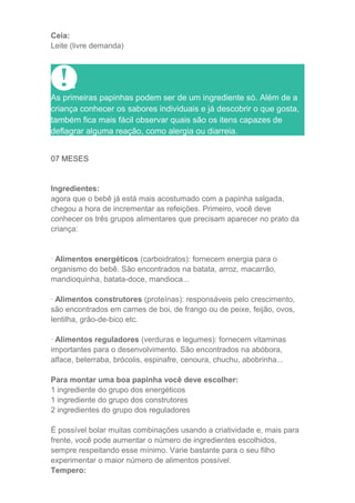 Ceia:
Leite (livre demanda)




As primeiras papinhas podem ser de um ingrediente só. Além de a
criança conhecer os sabores individuais e já descobrir o que gosta,
também fica mais fácil observar quais são os itens capazes de
deflagrar alguma reação, como alergia ou diarreia.


07 MESES


Ingredientes:
agora que o bebê já está mais acostumado com a papinha salgada,
chegou a hora de incrementar as refeições. Primeiro, você deve
conhecer os três grupos alimentares que precisam aparecer no prato da
criança:


· Alimentos energéticos (carboidratos): fornecem energia para o
organismo do bebê. São encontrados na batata, arroz, macarrão,
mandioquinha, batata-doce, mandioca...

· Alimentos construtores (proteínas): responsáveis pelo crescimento,
são encontrados em carnes de boi, de frango ou de peixe, feijão, ovos,
lentilha, grão-de-bico etc.

· Alimentos reguladores (verduras e legumes): fornecem vitaminas
importantes para o desenvolvimento. São encontrados na abóbora,
alface, beterraba, brócolis, espinafre, cenoura, chuchu, abobrinha...

Para montar uma boa papinha você deve escolher:
1 ingrediente do grupo dos energéticos
1 ingrediente do grupo dos construtores
2 ingredientes do grupo dos reguladores

É possível bolar muitas combinações usando a criatividade e, mais para
frente, você pode aumentar o número de ingredientes escolhidos,
sempre respeitando esse mínimo. Varie bastante para o seu filho
experimentar o maior número de alimentos possível.
Tempero:
 