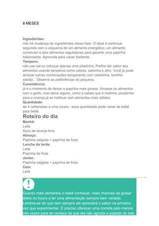 8 MESES



Ingredientes:
não há mudança de ingredientes nessa fase. O ideal é continuar
seguindo com o esquema de um alimento energético, um alimento
construtor e dois alimentos reguladores para garantir uma papinha
balanceada. Aproveite para variar bastante.
Tempero:
não use sal ou coloque apenas uma pitadinha. Prefira dar sabor aos
alimentos usando temperos como cebola, salsinha e alho. Você já pode
arriscar outras combinações temperando com cebolinha, tomilho,
salsão... Observe as preferências do pequeno.
Consistência:
já é o momento de deixar a papinha mais grossa. Amasse os alimentos
com o garfo, mas deixe alguns, como a batata que é molinha, picadinha
para a criança já se habituar com alimentos mais sólidos.
Quantidade:
de 4 colheradas a uma xícara - essa quantidade pode variar de bebê
para bebê.
Roteiro do dia
Manhã:
Leite
Suco de laranja-lima
Almoço:
Papinha salgada + papinha de fruta
Lanche da tarde:
Leite
Papinha de fruta
Jantar:
Papinha salgada + papinha de fruta
Ceia:
Leite




Quanto mais alimentos o bebê conhecer, mais chances de gostar
deles no futuro e ter uma alimentação sempre bem variada.
Lembre-se de que nem sempre ele apreciará o sabor na primeira
vez que experimentar. É preciso oferecer uma comida pelo menos
oito vezes para ter certeza de que ela não agrada o paladar do beb
 