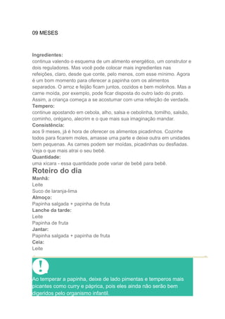 09 MESES



Ingredientes:
continua valendo o esquema de um alimento energético, um construtor e
dois reguladores. Mas você pode colocar mais ingredientes nas
refeições, claro, desde que conte, pelo menos, com esse mínimo. Agora
é um bom momento para oferecer a papinha com os alimentos
separados. O arroz e feijão ficam juntos, cozidos e bem molinhos. Mas a
carne moída, por exemplo, pode ficar disposta do outro lado do prato.
Assim, a criança começa a se acostumar com uma refeição de verdade.
Tempero:
continue apostando em cebola, alho, salsa e cebolinha, tomilho, salsão,
cominho, orégano, alecrim e o que mais sua imaginação mandar.
Consistência:
aos 9 meses, já é hora de oferecer os alimentos picadinhos. Cozinhe
todos para ficarem moles, amasse uma parte e deixe outra em unidades
bem pequenas. As carnes podem ser moídas, picadinhas ou desfiadas.
Veja o que mais atrai o seu bebê.
Quantidade:
uma xícara - essa quantidade pode variar de bebê para bebê.
Roteiro do dia
Manhã:
Leite
Suco de laranja-lima
Almoço:
Papinha salgada + papinha de fruta
Lanche da tarde:
Leite
Papinha de fruta
Jantar:
Papinha salgada + papinha de fruta
Ceia:
Leite




Ao temperar a papinha, deixe de lado pimentas e temperos mais
picantes como curry e páprica, pois eles ainda não serão bem
digeridos pelo organismo infantil.
 