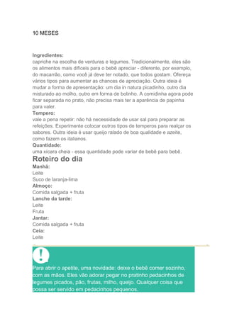 10 MESES



Ingredientes:
capriche na escolha de verduras e legumes. Tradicionalmente, eles são
os alimentos mais difíceis para o bebê apreciar - diferente, por exemplo,
do macarrão, como você já deve ter notado, que todos gostam. Ofereça
vários tipos para aumentar as chances de apreciação. Outra ideia é
mudar a forma de apresentação: um dia in natura picadinho, outro dia
misturado ao molho, outro em forma de bolinho. A comidinha agora pode
ficar separada no prato, não precisa mais ter a aparência de papinha
para valer.
Tempero:
vale a pena repetir: não há necessidade de usar sal para preparar as
refeições. Experimente colocar outros tipos de temperos para realçar os
sabores. Outra ideia é usar queijo ralado de boa qualidade e azeite,
como fazem os italianos.
Quantidade:
uma xícara cheia - essa quantidade pode variar de bebê para bebê.
Roteiro do dia
Manhã:
Leite
Suco de laranja-lima
Almoço:
Comida salgada + fruta
Lanche da tarde:
Leite
Fruta
Jantar:
Comida salgada + fruta
Ceia:
Leite




Para abrir o apetite, uma novidade: deixe o bebê comer sozinho,
com as mãos. Eles vão adorar pegar no pratinho pedacinhos de
legumes picados, pão, frutas, milho, queijo. Qualquer coisa que
possa ser servido em pedacinhos pequenos.
 
