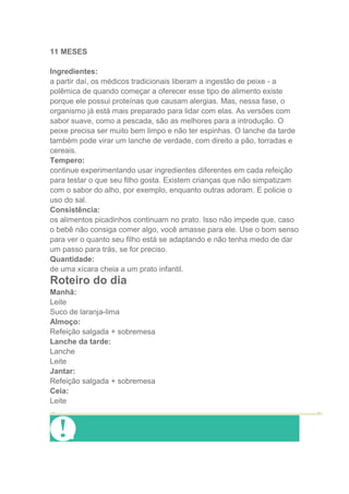 11 MESES

Ingredientes:
a partir daí, os médicos tradicionais liberam a ingestão de peixe - a
polêmica de quando começar a oferecer esse tipo de alimento existe
porque ele possui proteínas que causam alergias. Mas, nessa fase, o
organismo já está mais preparado para lidar com elas. As versões com
sabor suave, como a pescada, são as melhores para a introdução. O
peixe precisa ser muito bem limpo e não ter espinhas. O lanche da tarde
também pode virar um lanche de verdade, com direito a pão, torradas e
cereais.
Tempero:
continue experimentando usar ingredientes diferentes em cada refeição
para testar o que seu filho gosta. Existem crianças que não simpatizam
com o sabor do alho, por exemplo, enquanto outras adoram. E policie o
uso do sal.
Consistência:
os alimentos picadinhos continuam no prato. Isso não impede que, caso
o bebê não consiga comer algo, você amasse para ele. Use o bom senso
para ver o quanto seu filho está se adaptando e não tenha medo de dar
um passo para trás, se for preciso.
Quantidade:
de uma xícara cheia a um prato infantil.
Roteiro do dia
Manhã:
Leite
Suco de laranja-lima
Almoço:
Refeição salgada + sobremesa
Lanche da tarde:
Lanche
Leite
Jantar:
Refeição salgada + sobremesa
Ceia:
Leite
 