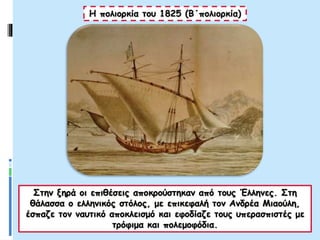 Η πολιορκία του 1825 (Β΄πολιορκία)
Στην ξηρά οι επιθέσεις αποκρούστηκαν από τους Έλληνες. Στη
θάλασσα ο ελληνικός στόλος, με επικεφαλή τον Ανδρέα Μιαούλη,
έσπαζε τον ναυτικό αποκλεισμό και εφοδίαζε τους υπερασπιστές με
τρόφιμα και πολεμοφόδια.
 