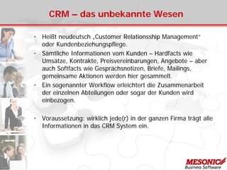 CRM – das unbekannte Wesen
• Heißt neudeutsch „Customer Relationsship Management“
oder Kundenbeziehungspflege.
• Sämtliche Informationen vom Kunden – Hardfacts wie
Umsätze, Kontrakte, Preisvereinbarungen, Angebote – aber
auch Softfacts wie Gesprächsnotizen, Briefe, Mailings,
gemeinsame Aktionen werden hier gesammelt.
• Ein sogenannter Workflow erleichtert die Zusammenarbeit
der einzelnen Abteilungen oder sogar der Kunden wird
einbezogen.
• Voraussetzung: wirklich jede(r) in der ganzen Firma trägt alle
Informationen in das CRM System ein.
 
