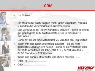 CRM
• Ihr Nutzen:
• Ein Mitarbeiter sucht täglich (nicht ganz vergeblich) von nur
5 Kunden die verschiedensten Informationen
• Und vergeudet bei jedem Kunden 5 Minuten – denn in einem
gut gepflegtem CRM System hätte er es in maximal 10
Sekunden
• Dann hat dieser eine Mitarbeiter 25 Minuten pro Tag vertan
• Wenn ihm das jeden Arbeitstag passiert – da Sie kein
gepflegtes CRM System haben – dann ist die verlorene aber
bezahlte Arbeitszeit im Jahr (210 AT) = 5.250 Minuten =
87,50 Stunden = 2,3 Wochen
• Wenn das dann 5 Mitarbeiter von Ihnen machen ………
• Oder 10 ………………………
• Oder …………………………..
 