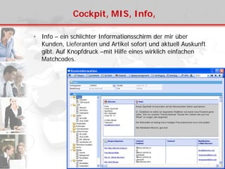 Cockpit, MIS, Info,
• Info – ein schlichter Informationsschirm der mir über
Kunden, Lieferanten und Artikel sofort und aktuell Auskunft
gibt. Auf Knopfdruck –mit Hilfe eines wirklich einfachen
Matchcodes.
 