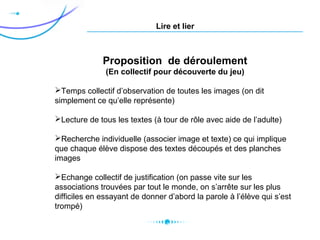 Lire et lier
Proposition de déroulement
(En collectif pour découverte du jeu)
Temps collectif d’observation de toutes les images (on dit
simplement ce qu’elle représente)
Lecture de tous les textes (à tour de rôle avec aide de l’adulte)
Recherche individuelle (associer image et texte) ce qui implique
que chaque élève dispose des textes découpés et des planches
images
Echange collectif de justification (on passe vite sur les
associations trouvées par tout le monde, on s’arrête sur les plus
difficiles en essayant de donner d’abord la parole à l’élève qui s’est
trompé)
 