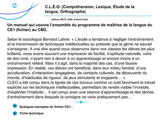 C.L.É.O. (Compréhension, Lexique, Étude de la
langue, Orthographe)
éditions RETZ, 2008, Antoine Fetet.
Un manuel qui couvre l’ensemble du programme de maîtrise de la langue du
CE1 (fichier) au CM2.
Selon le sociologue Bernard Lahire: « L’école a tendance à négliger l’entraînement
et la transmission de techniques intellectuelles au prétexte que le génie ne saurait
s’enseigner. A vrai dire quand nous observons dans nos classes les élèves les plus
brillants, nous avons souvent une impression de facilité, d’aptitude naturelle, voire
de don inné, n’ayant rien à devoir à un apprentissage et encore moins à un
entraînement réitéré. Mais il s’agit, dans la majorité des cas, d’une fausse
impression. En réalité, ces élèves ont bénéficié, dans leur milieu familial, d’une
acculturation, d’interaction langagières, de contacts culturels, de découverte du
monde, d’habitudes de rigueur, de jeux stimulants et exigeants… »
CLEO a été conçu dans la lignée de ces travaux comme un outil favorisant le travail
explicite sur les techniques intellectuelles, permettant de rendre visible l’invisible,
d’expliciter l’implicite… il est conçu avec une séance d’apprentissage et des tâches
d’entraînement dans lesquels la consigne ne varie pratiquement pas…
Quelques exemples du fichier CE1…
Fiche technique
 