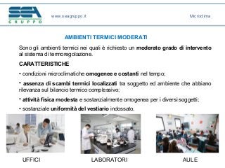 www.seagruppo.it
AMBIENTI TERMICI MODERATI
Sono gli ambienti termici nei quali è richiesto un moderato grado di intervento
al sistema di termoregolazione.
CARATTERISTICHE
• condizioni microclimatiche omogenee e costanti nel tempo;
• assenza di scambi termici localizzati tra soggetto ed ambiente che abbiano
rilevanza sul bilancio termico complessivo;
• attività fisica modesta e sostanzialmente omogenea per i diversi soggetti;
• sostanziale uniformità del vestiario indossato.
UFFICI LABORATORI AULE
Microclima
 
