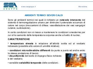 www.seagruppo.it
AMBIENTI TERMICI SEVERI CALDI
Sono gli ambienti termici nei quali è richiesto un notevole intervento del
sistema di termoregolazione umano per diminuire il potenziale accumulo di
calore nel corpo (meccanismi di difesa: vasodilatazione dei vasi sanguigni
cutanei, sudorazione).
In certe condizioni non si riesce a mantenere le condizioni omeoterme per
cui si ha aumento della temperatura corporea anche a livello di nucleo.
CARATTERISTICHE
• temperatura elevata in relazione all’attività svolta ed al vestiario
indossato (possibile alto valore di umidità relativa);
• condizioni microclimatiche differenti da punto a punto ed anche entro
la stessa postazione di lavoro;
• disuniformità del livello di impegno fisico richiesto
e del vestiario;
• sensibile variabilità temporale delle condizioni.
Microclima
 