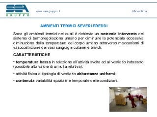 www.seagruppo.it
AMBIENTI TERMICI SEVERI FREDDI
Sono gli ambienti termici nei quali è richiesto un notevole intervento del
sistema di termoregolazione umano per diminuire la potenziale eccessiva
diminuzione della temperatura del corpo umano attraverso meccanismi di
vasocostrizione dei vasi sanguigni cutanei e brividi.
CARATTERISTICHE
• temperatura bassa in relazione all’attività svolta ed al vestiario indossato
(possibile alto valore di umidità relativa);
• attività fisica e tipologia di vestiario abbastanza uniformi;
• contenuta variabilità spaziale e temporale delle condizioni.
Microclima
 