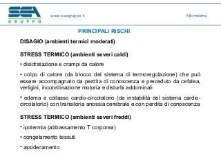 www.seagruppo.it
PRINCIPALI RISCHI
DISAGIO (ambienti termici moderati)
STRESS TERMICO (ambienti severi caldi)
• disidratazione e crampi da calore
• colpo di calore (da blocco del sistema di termoregolazione) che può
essere accompagnato da perdita di conoscenza e preceduto da cefalea,
vertigini, incoordinazione motoria e disturbi addominali
• edema e collasso cardio-circolatorio (da instabilità del sistema cardio-
circolatorio) con transitoria anossia cerebrale e con perdita di conoscenza
STRESS TERMICO (ambienti severi freddi)
• ipotermia (abbassamento T corporea)
• congelamento tessuti
• assideramento
Microclima
 