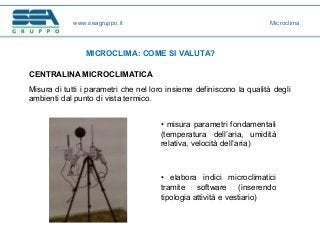 www.seagruppo.it
MICROCLIMA: COME SI VALUTA?
CENTRALINA MICROCLIMATICA
Misura di tutti i parametri che nel loro insieme definiscono la qualità degli
ambienti dal punto di vista termico.
Microclima
• misura parametri fondamentali
(temperatura dell’aria, umidità
relativa, velocità dell’aria)
• elabora indici microclimatici
tramite software (inserendo
tipologia attività e vestiario)
 