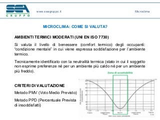 www.seagruppo.it
MICROCLIMA: COME SI VALUTA?
AMBIENTI TERMICI MODERATI (UNI EN ISO 7730)
Si valuta il livello di benessere (comfort termico) degli occupanti:
“condizione mentale” in cui viene espressa soddisfazione per l’ambiente
termico.
Tecnicamente identificato con la neutralità termica (stato in cui il soggetto
non esprime preferenze né per un ambiente più caldo né per un ambiente
più freddo).
CRITERI DI VALUTAZIONE
Metodo PMV (Voto Medio Previsto)
Metodo PPD (Percentuale Prevista
di insoddisfatti)
Microclima
 