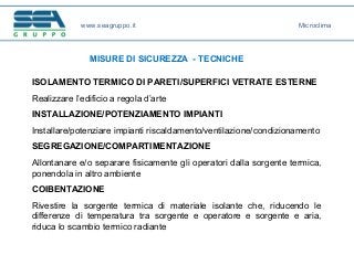 www.seagruppo.it
MISURE DI SICUREZZA - TECNICHE
Microclima
ISOLAMENTO TERMICO DI PARETI/SUPERFICI VETRATE ESTERNE
Realizzare l’edificio a regola d’arte
INSTALLAZIONE/POTENZIAMENTO IMPIANTI
Installare/potenziare impianti riscaldamento/ventilazione/condizionamento
SEGREGAZIONE/COMPARTIMENTAZIONE
Allontanare e/o separare fisicamente gli operatori dalla sorgente termica,
ponendola in altro ambiente
COIBENTAZIONE
Rivestire la sorgente termica di materiale isolante che, riducendo le
differenze di temperatura tra sorgente e operatore e sorgente e aria,
riduca lo scambio termico radiante
 