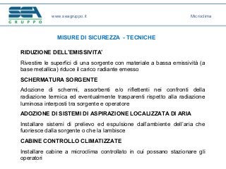 www.seagruppo.it
MISURE DI SICUREZZA - TECNICHE
Microclima
RIDUZIONE DELL’EMISSIVITA’
Rivestire le superfici di una sorgente con materiale a bassa emissività (a
base metallica) riduce il carico radiante emesso
SCHERMATURA SORGENTE
Adozione di schermi, assorbenti e/o riflettenti nei confronti della
radiazione termica ed eventualmente trasparenti rispetto alla radiazione
luminosa interposti tra sorgente e operatore
ADOZIONE DI SISTEMI DI ASPIRAZIONE LOCALIZZATA DI ARIA
Installare sistemi di prelievo ed espulsione dall’ambiente dell’aria che
fuoriesce dalla sorgente o che la lambisce
CABINE CONTROLLO CLIMATIZZATE
Installare cabine a microclima controllato in cui possano stazionare gli
operatori
 