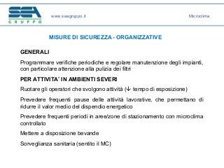 www.seagruppo.it
MISURE DI SICUREZZA - ORGANIZZATIVE
Microclima
GENERALI
Programmare verifiche periodiche e regolare manutenzione degli impianti,
con particolare attenzione alla pulizia dei filtri
PER ATTIVITA’ IN AMBIENTI SEVERI
Ruotare gli operatori che svolgono attività ( tempo di esposizione)
Prevedere frequenti pause delle attività lavorative, che permettano di
ridurre il valor medio del dispendio energetico
Prevedere frequenti periodi in aree/zone di stazionamento con microclima
controllato
Mettere a disposizione bevande
Sorveglianza sanitaria (sentito il MC)
 