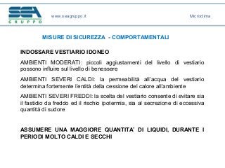 www.seagruppo.it
MISURE DI SICUREZZA - COMPORTAMENTALI
Microclima
INDOSSARE VESTIARIO IDONEO
AMBIENTI MODERATI: piccoli aggiustamenti del livello di vestiario
possono influire sul livello di benessere
AMBIENTI SEVERI CALDI: la permeabilità all’acqua del vestiario
determina fortemente l’entità della cessione del calore all’ambiente
AMBIENTI SEVERI FREDDI: la scelta del vestiario consente di evitare sia
il fastidio da freddo ed il rischio ipotermia, sia al secrezione di eccessiva
quantità di sudore
ASSUMERE UNA MAGGIORE QUANTITA’ DI LIQUIDI, DURANTE I
PERIODI MOLTO CALDI E SECCHI
 