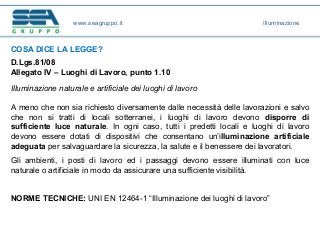 www.seagruppo.it Illuminazione
COSA DICE LA LEGGE?
D.Lgs.81/08
Allegato IV – Luoghi di Lavoro, punto 1.10
Illuminazione naturale e artificiale dei luoghi di lavoro
A meno che non sia richiesto diversamente dalle necessità delle lavorazioni e salvo
che non si tratti di locali sotterranei, i luoghi di lavoro devono disporre di
sufficiente luce naturale. In ogni caso, tutti i predetti locali e luoghi di lavoro
devono essere dotati di dispositivi che consentano un’illuminazione artificiale
adeguata per salvaguardare la sicurezza, la salute e il benessere dei lavoratori.
Gli ambienti, i posti di lavoro ed i passaggi devono essere illuminati con luce
naturale o artificiale in modo da assicurare una sufficiente visibilità.
NORME TECNICHE: UNI EN 12464-1 “Illuminazione dei luoghi di lavoro”
 