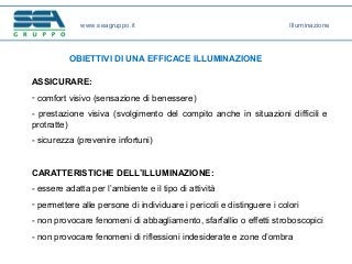 www.seagruppo.it
OBIETTIVI DI UNA EFFICACE ILLUMINAZIONE
ASSICURARE:
- comfort visivo (sensazione di benessere)
- prestazione visiva (svolgimento del compito anche in situazioni difficili e
protratte)
- sicurezza (prevenire infortuni)
CARATTERISTICHE DELL’ILLUMINAZIONE:
- essere adatta per l’ambiente e il tipo di attività
- permettere alle persone di individuare i pericoli e distinguere i colori
- non provocare fenomeni di abbagliamento, sfarfallio o effetti stroboscopici
- non provocare fenomeni di riflessioni indesiderate e zone d’ombra
Illuminazione
 