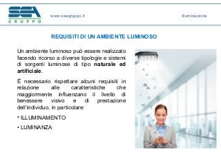 www.seagruppo.it
REQUISITI DI UN AMBIENTE LUMINOSO
Illuminazione
Un ambiente luminoso può essere realizzato
facendo ricorso a diverse tipologie e sistemi
di sorgenti luminose di tipo naturale ed
artificiale.
È necessario rispettare alcuni requisiti in
relazione alle caratteristiche che
maggiormente influenzano il livello di
benessere visivo e di prestazione
dell’individuo, in particolare:
• ILLUMINAMENTO
• LUMINANZA
 