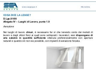 COSA DICE LA LEGGE?
D.Lgs.81/08
Allegato IV – Luoghi di Lavoro, punto 1.9
Aerazione
Nei luoghi di lavoro chiusi, è necessario far sì che tenendo conto dei metodi di
lavoro e degli sforzi fisici ai quali sono sottoposti i lavoratori, essi dispongano di
aria salubre in quantità sufficiente ottenuta preferenzialmente con aperture
naturali e quando ciò non sia possibile, con impianti di aerazione forzata.
www.seagruppo.it Microclima
 