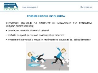 www.seagruppo.it
POSSIBILI RISCHI: INCOLUMITA’
INFORTUNI CAUSATI DA CARENTE ILLUMINAZIONE E/O FENOMENI
LUMINOSI PERICOLOSI
• caduta per mancata visione di ostacoli
• contatto con parti pericolose di attrezzature di lavoro
• investimenti da veicoli o mezzi in movimento (a causa ad es. abbagliamento)
Illuminazione
 