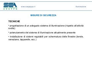 www.seagruppo.it
MISURE DI SICUREZZA
TECNICHE
• progettazione di un adeguato sistema di illuminazione (rispetto all’attività
svolta)
• potenziamento del sistema di illuminazione attualmente presente
• installazione di sistemi regolabili per schermatura delle finestre (tende,
veneziane, tapparelle, ecc.)
Illuminazione
 
