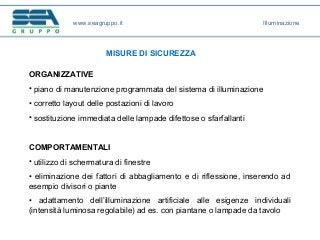 www.seagruppo.it
MISURE DI SICUREZZA
ORGANIZZATIVE
• piano di manutenzione programmata del sistema di illuminazione
• corretto layout delle postazioni di lavoro
• sostituzione immediata delle lampade difettose o sfarfallanti
COMPORTAMENTALI
• utilizzo di schermatura di finestre
• eliminazione dei fattori di abbagliamento e di riflessione, inserendo ad
esempio divisori o piante
• adattamento dell’illuminazione artificiale alle esigenze individuali
(intensità luminosa regolabile) ad es. con piantane o lampade da tavolo
Illuminazione
 