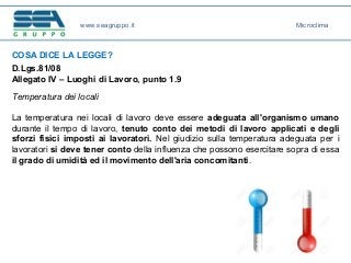 COSA DICE LA LEGGE?
D.Lgs.81/08
Allegato IV – Luoghi di Lavoro, punto 1.9
Temperatura dei locali
La temperatura nei locali di lavoro deve essere adeguata all'organismo umano
durante il tempo di lavoro, tenuto conto dei metodi di lavoro applicati e degli
sforzi fisici imposti ai lavoratori. Nel giudizio sulla temperatura adeguata per i
lavoratori si deve tener conto della influenza che possono esercitare sopra di essa
il grado di umidità ed il movimento dell'aria concomitanti.
www.seagruppo.it Microclima
 