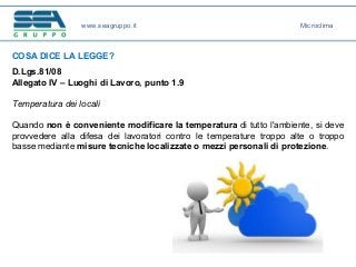 COSA DICE LA LEGGE?
D.Lgs.81/08
Allegato IV – Luoghi di Lavoro, punto 1.9
Temperatura dei locali
Quando non è conveniente modificare la temperatura di tutto l'ambiente, si deve
provvedere alla difesa dei lavoratori contro le temperature troppo alte o troppo
basse mediante misure tecniche localizzate o mezzi personali di protezione.
www.seagruppo.it Microclima
 