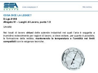 COSA DICE LA LEGGE?
D.Lgs.81/08
Allegato IV – Luoghi di Lavoro, punto 1.9
Umidità
Nei locali di lavoro chiusi delle aziende industriali nei quali l’aria è soggetta a
inumidirsi notevolmente per ragioni di lavoro, si deve evitare, per quanto è possibile,
la formazione della nebbia, mantenendo la temperatura e l’umidità nei limiti
compatibili con le esigenze tecniche.
www.seagruppo.it Microclima
 