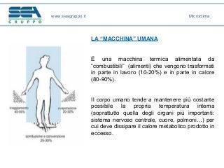 LA “MACCHINA” UMANA
È una macchina termica alimentata da
“combustibili” (alimenti) che vengono trasformati
in parte in lavoro (10-20%) e in parte in calore
(80-90%).
Il corpo umano tende a mantenere più costante
possibile la propria temperatura interna
(soprattutto quella degli organi più importanti:
sistema nervoso centrale, cuore, polmoni…) per
cui deve dissipare il calore metabolico prodotto in
eccesso.
www.seagruppo.it Microclima
 
