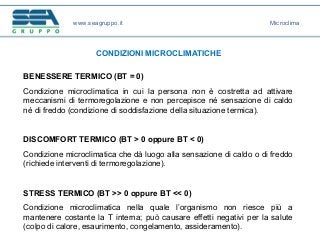 www.seagruppo.it
CONDIZIONI MICROCLIMATICHE
BENESSERE TERMICO (BT = 0)
Condizione microclimatica in cui la persona non è costretta ad attivare
meccanismi di termoregolazione e non percepisce né sensazione di caldo
né di freddo (condizione di soddisfazione della situazione termica).
DISCOMFORT TERMICO (BT > 0 oppure BT < 0)
Condizione microclimatica che dà luogo alla sensazione di caldo o di freddo
(richiede interventi di termoregolazione).
STRESS TERMICO (BT >> 0 oppure BT << 0)
Condizione microclimatica nella quale l’organismo non riesce più a
mantenere costante la T interna; può causare effetti negativi per la salute
(colpo di calore, esaurimento, congelamento, assideramento).
Microclima
 