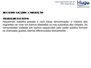 www.hugomorais.com.br
Prof. Hugo Morais
DESAFIOS LIGADOS A MIGRAÇÃO
TRABALHO ESCRAVO
Assumindo trabalho pesado e com baixa remuneração, a maioria dos
migrantes vai viver em bairros afastados ou nos subúrbios das cidades. As
comunidades isoladas em bairros esquecidos pelo poder público formam
os chamados guetos, bairros diferenciados etnicamente.
 