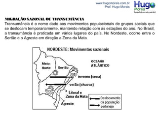 www.hugomorais.com.br
Prof. Hugo Morais
MIGRAÇÃOSAZONAL OU TRANSUMÂNCIA
Transumância é o nome dado aos movimentos populacionais de grupos sociais que
se deslocam temporariamente, mantendo relação com as estações do ano. No Brasil,
a transumância é praticada em vários lugares do país. No Nordeste, ocorre entre o
Sertão e o Agreste em direção a Zona da Mata.
 
