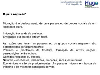 www.hugomorais.com.br
Prof. Hugo Morais
Oque é migração?
Migração é o deslocamento de uma pessoa ou de grupos sociais de um
local para outro.
Imigração é a saída de um local.
Emigração é a entrada em um local.
As razões que levam as pessoas ou os grupos sociais migrarem são
determinadas por alguns fatores:
Políticos – problemas de fronteira, formação de novas nações,
perseguições, entre outros.
Conflitos religiosos ou étnicos.
Naturais – enchentes, terremotos, erupções, secas, entre outros.
Econômicos – são os predominantes. As pessoas migram em busca de
trabalho e de melhores condições de vida.
 