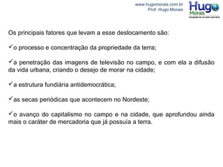 www.hugomorais.com.br
Prof. Hugo Morais
Os principais fatores que levam a esse deslocamento são:
o processo e concentração da propriedade da terra;
a penetração das imagens de televisão no campo, e com ela a difusão
da vida urbana, criando o desejo de morar na cidade;
a estrutura fundiária antidemocrática;
as secas periódicas que acontecem no Nordeste;
o avanço do capitalismo no campo e na cidade, que aprofundou ainda
mais o caráter de mercadoria que já possuía a terra.
 